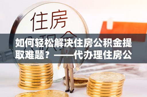 永昌如何轻松解决住房公积金提取难题？——代办理住房公积金提取服务全解析