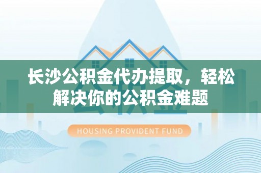 永昌长沙公积金代办提取，轻松解决你的公积金难题