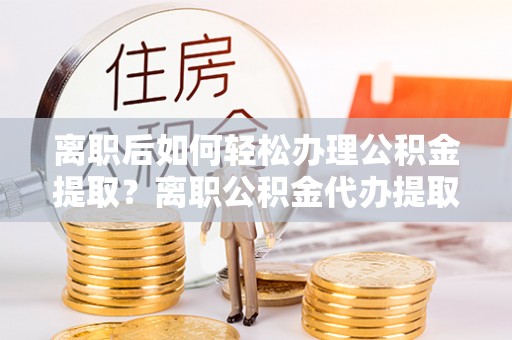永昌离职后如何轻松办理公积金提取？离职公积金代办提取全攻略