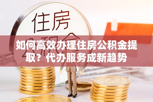 永昌如何高效办理住房公积金提取？代办服务成新趋势