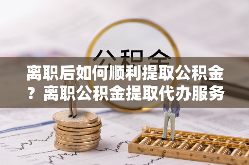 永昌离职后如何顺利提取公积金？离职公积金提取代办服务指南