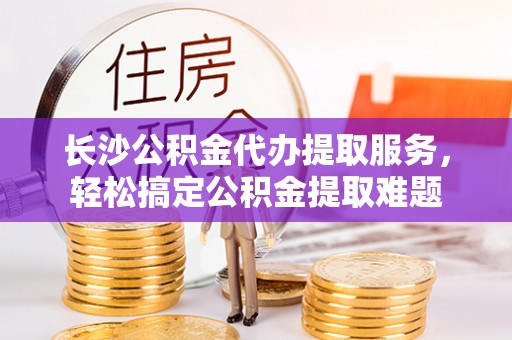 永昌长沙公积金代办提取服务，轻松搞定公积金提取难题