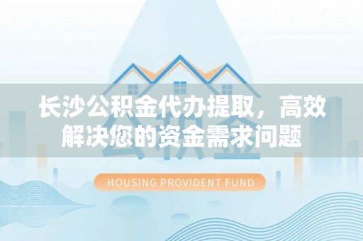 永昌长沙公积金代办提取，高效解决您的资金需求问题