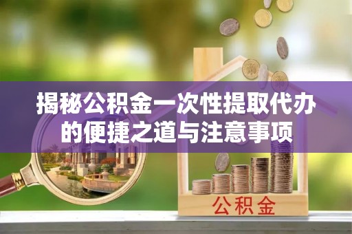 永昌揭秘公积金一次性提取代办的便捷之道与注意事项