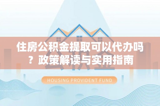 永昌住房公积金提取可以代办吗？政策解读与实用指南