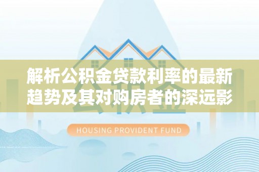 永昌解析公积金贷款利率的最新趋势及其对购房者的深远影响