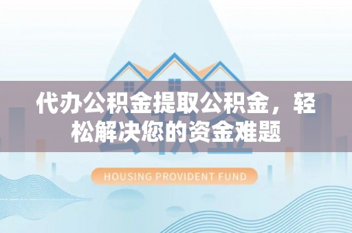 永昌代办公积金提取公积金，轻松解决您的资金难题