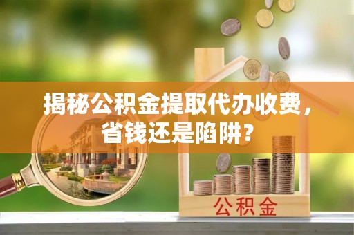 永昌揭秘公积金提取代办收费，省钱还是陷阱？