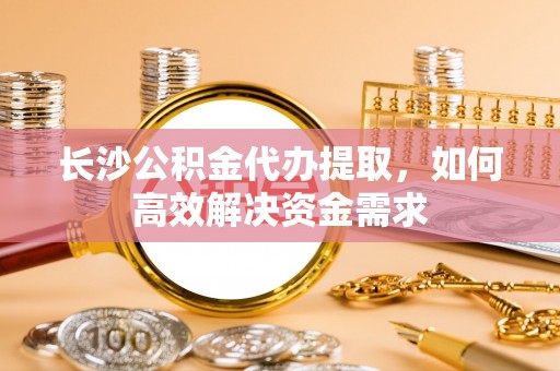 永昌长沙公积金代办提取，如何高效解决资金需求