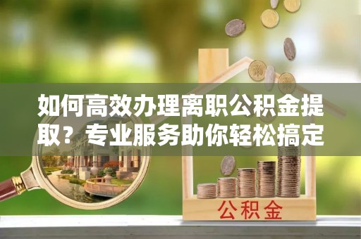永昌如何高效办理离职公积金提取？专业服务助你轻松搞定