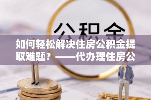 永昌如何轻松解决住房公积金提取难题？——代办理住房公积金提取服务解析