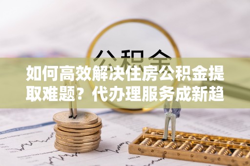 永昌如何高效解决住房公积金提取难题？代办理服务成新趋势