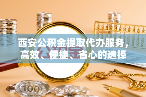 永昌西安公积金提取代办服务，高效、便捷、省心的选择
