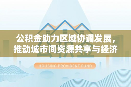 永昌公积金助力区域协调发展，推动城市间资源共享与经济均衡发展