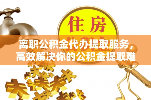 永昌离职公积金代办提取服务，高效解决你的公积金提取难题