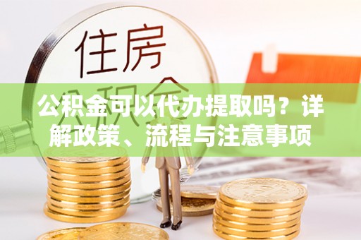 永昌公积金可以代办提取吗？详解政策、流程与注意事项