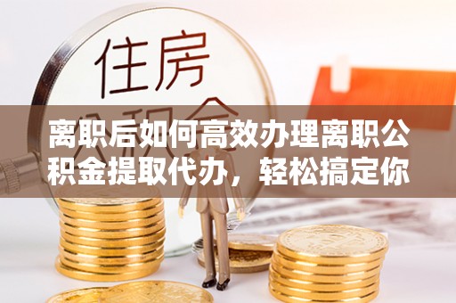 永昌离职后如何高效办理离职公积金提取代办，轻松搞定你的公积金
