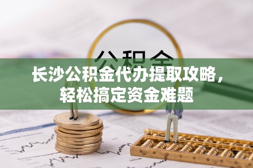 永昌长沙公积金代办提取攻略，轻松搞定资金难题