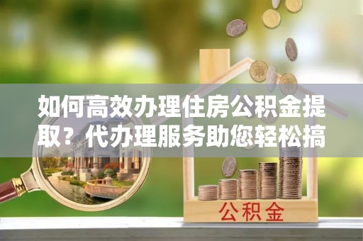 永昌如何高效办理住房公积金提取？代办理服务助您轻松搞定