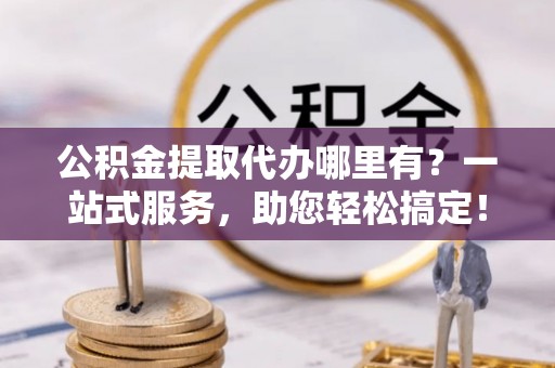 永昌公积金提取代办哪里有？一站式服务，助您轻松搞定！