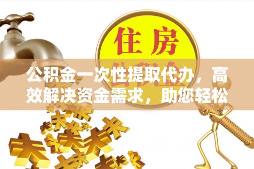 永昌公积金一次性提取代办，高效解决资金需求，助您轻松应对生活难题
