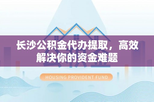 永昌长沙公积金代办提取，高效解决你的资金难题