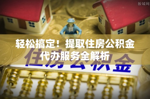 永昌轻松搞定！提取住房公积金代办服务全解析