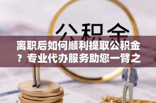 永昌离职后如何顺利提取公积金？专业代办服务助您一臂之力