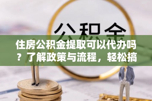 永昌住房公积金提取可以代办吗？了解政策与流程，轻松搞定公积金提取