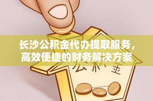 永昌长沙公积金代办提取服务，高效便捷的财务解决方案