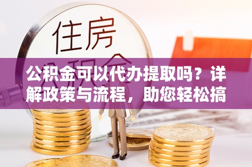 永昌公积金可以代办提取吗？详解政策与流程，助您轻松搞定！