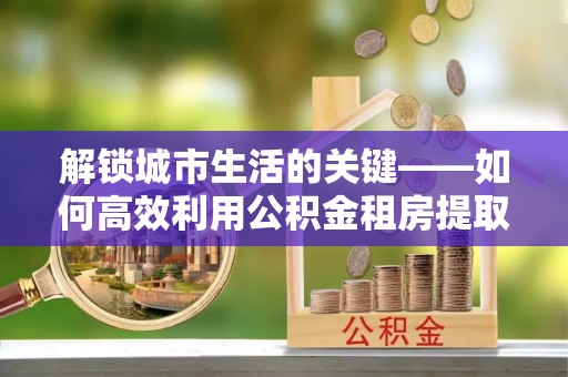 永昌解锁城市生活的关键——如何高效利用公积金租房提取实现居住自由