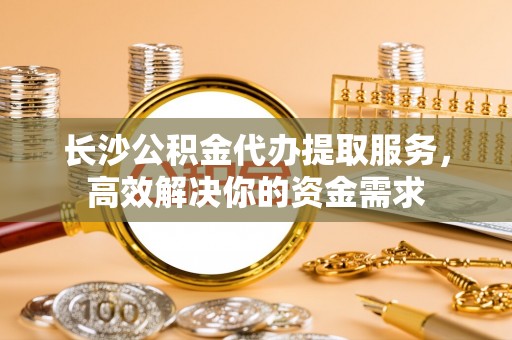 永昌长沙公积金代办提取服务，高效解决你的资金需求
