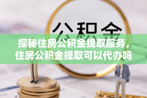 永昌探秘住房公积金提取服务，住房公积金提取可以代办吗的全方位解析