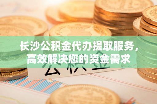 永昌长沙公积金代办提取服务，高效解决您的资金需求