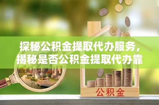 永昌探秘公积金提取代办服务，揭秘是否公积金提取代办靠谱吗？