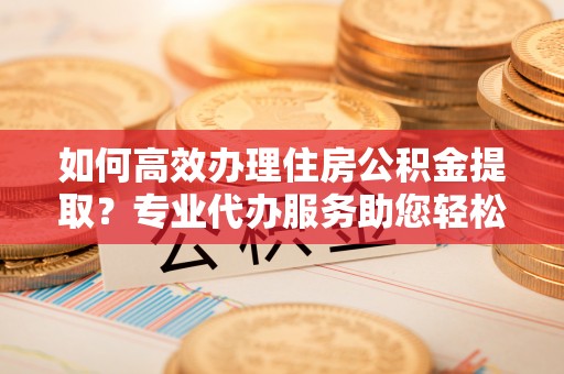 永昌如何高效办理住房公积金提取？专业代办服务助您轻松搞定