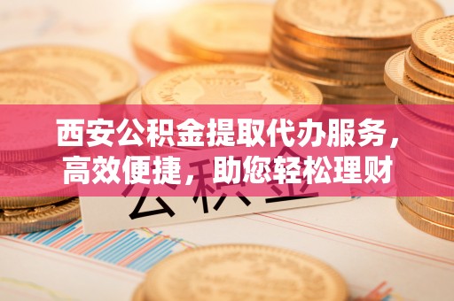 永昌西安公积金提取代办服务，高效便捷，助您轻松理财