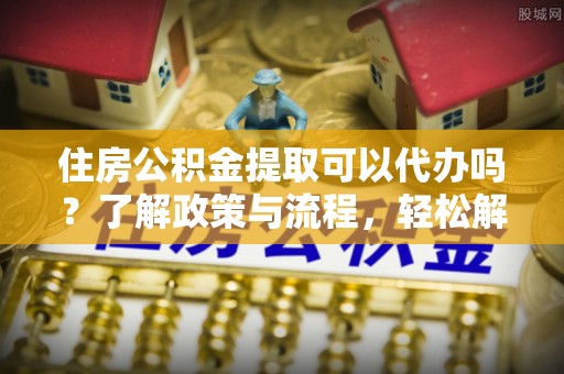 永昌住房公积金提取可以代办吗？了解政策与流程，轻松解决疑问