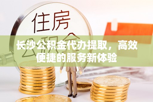 永昌长沙公积金代办提取，高效便捷的服务新体验