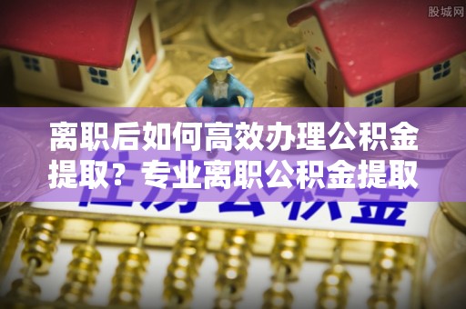 永昌离职后如何高效办理公积金提取？专业离职公积金提取代办服务指南