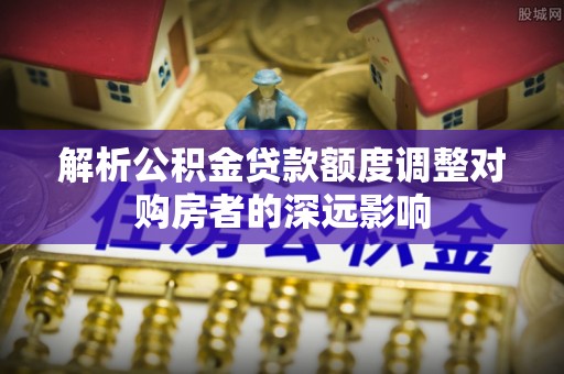 永昌解析公积金贷款额度调整对购房者的深远影响