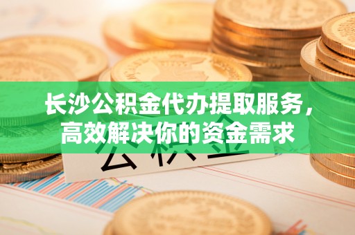 永昌长沙公积金代办提取服务，高效解决你的资金需求