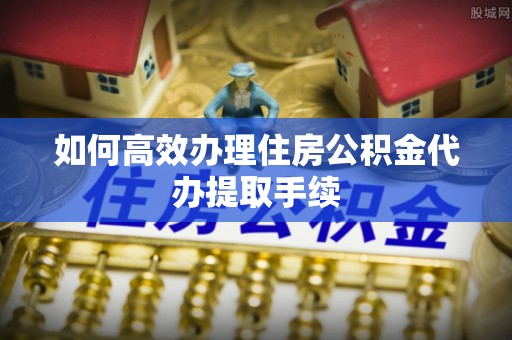 永昌如何高效办理住房公积金代办提取手续