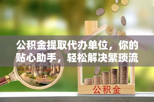 永昌公积金提取代办单位，你的贴心助手，轻松解决繁琐流程