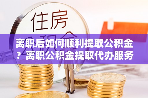 永昌离职后如何顺利提取公积金？离职公积金提取代办服务全解析