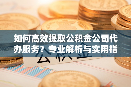 永昌如何高效提取公积金公司代办服务？专业解析与实用指南