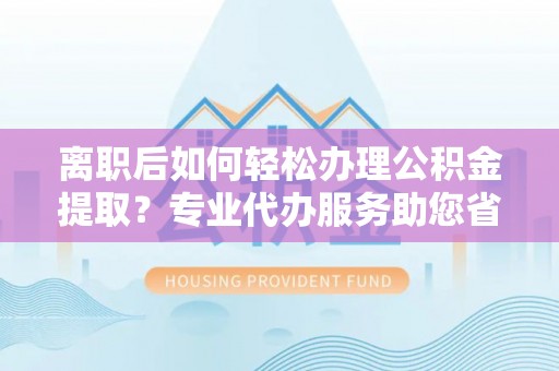 永昌离职后如何轻松办理公积金提取？专业代办服务助您省心省力