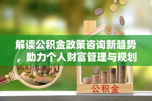 永昌解读公积金政策咨询新趋势，助力个人财富管理与规划