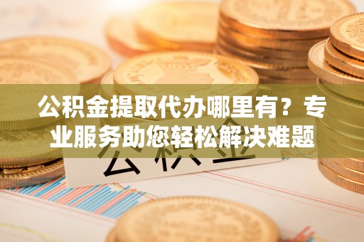 永昌公积金提取代办哪里有？专业服务助您轻松解决难题